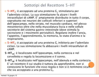 Sottotipi del Recettore 5-HT
     5-HT4: è accoppiato ad una proteina Gs stimolatoria per
      l’adenilato ciclasi. La sua stimolazione fa alzare i livelli
      intracellulari di cAMP. E’ ampiamente distribuito in tutto il corpo,
      soprattutto nei neuroni dei collicoli inferiori e superiori
      dell’ippocampo, nello striato, nel muscolo cardiaco, nel plesso
      mesenterico oltre che nella muscolatura liscia e nelle cellule
      secretorie del sistema gastro-intestinale (dove stimola la
      secrezione e i movimenti peristaltici). Regolano inoltre l’ansia,
      l’appetito, l’apprendimento, la memoria, lo stato d'animo e la
      respirazione.
     5-HT5: è accoppiato ad una proteina Gi inibitoria per l’adenilato
      ciclasi. La sua stimolazione fa abbassare i livelli intracellulari di
      cAMP.
    5-HT5A: è localizzato nell’ippocampo, nella corteccia e nel
      cervelletto e regola la locomozione e il sonno.
    5-HT5B: è localizzato nell’ippocampo, nell’abenula e nella corteccia.
      E’ un recettore il cui studio è tuttora da approfondire, non si
      conoscono le funzioni che esso regola e non si è nemmeno sicuri
      che sia accoppiato a una proteina Gi.

martedì 19 giugno 12
 