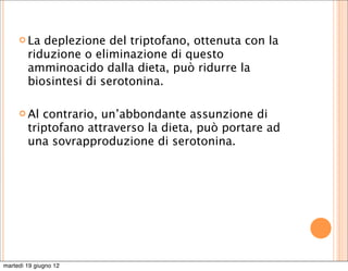  La  deplezione del triptofano, ottenuta con la
        riduzione o eliminazione di questo
        amminoacido dalla dieta, può ridurre la
        biosintesi di serotonina.

      Al  contrario, un’abbondante assunzione di
        triptofano attraverso la dieta, può portare ad
        una sovrapproduzione di serotonina.




martedì 19 giugno 12
 
