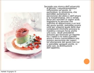 Secondo una ricerca dell’università
                         di Bristol, i neurotrasmettitori
                         inﬂuiscono sul gusto. In
                         particolare, la serotonina, che
                         potrebbe aumentare la
                         percezione del dolce e dell’amaro
                         e la noradrenalina, che ci rende
                         forse più sensibili ai sapori acidi. 
                         Sottoporre le persone che
                         soffrono di depressione a un test
                         del gusto quindi, potrebbe essere
                         utile per scoprire quale delle due
                         componenti chimiche provoca la
                         malattia e trovare forse anche
                         una cura.  Studi precedenti
                         avevano già mostrato un legame
                         tra i sapori e lo stato d'animo:
                         ansia e stress causerebbero una
                         minore percezione dei sapori.
                         Un’alterazione del gusto con cui
                         si potrebbe spiegare anche, in
                         certi casi, la diminuzione
                         dell’appetito. 




martedì 19 giugno 12
 