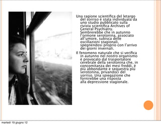 Una ragione scientiﬁca del letargo
                           del sorriso è stata individuata da
                           uno studio pubblicato sulla
                           rivista scientiﬁca Archives of
                           General Psychiatry.
                           Sembrerebbe che in autunno
                           l’ormone serotonina, associato
                           all’umore, subisca delle
                           oscillazioni stagionali,
                           spegnendosi proprio con l’arrivo
                           dei giorni invernali.
                       Il fenomeno naturale che si veriﬁca
                           in autunno nel nostro organismo
                           è provocato dal trasportatore
                           cerebrale della serotonina che, in
                           concomitanza dei mesi freddi, è
                           più abbondante e sequestra più
                           serotonina, privandoci del
                           sorriso. Una spiegazione che
                           fornirebbe una risposta
                           alla depressione stagionale.




martedì 19 giugno 12
 