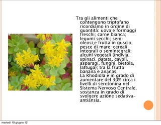 Tra gli alimenti che
                         contengono triptofano
                         ricordiamo in ordine di
                         quantità: uova e formaggi
                         freschi; carne bianca;
                         legumi secchi; semi
                         oleosi e frutta in guscio;
                         pesce di mare; cereali
                         integrali o semintegrali;
                         alcuni vegetali (indivia,
                         spinaci, patata, cavoli,
                         asparagi, funghi, bietola,
                         lattuga); tra la frutta
                         banana e ananas.
                         La Rhodiola è in grado di
                         aumentare del 30% circa i
                         livelli di serotonina nel
                         Sistema Nervoso Centrale,
                         sostanza in grado di
                         svolgere azione sedativa-
                         antiansia.



martedì 19 giugno 12
 