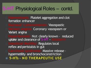 5-HT Physiological Roles – contd.
 Haemostasis: Platelet aggregation and clot
formation enhancer
 Raynaud`s phenomenon: Vasospastic
 Variant angina: Coronary vasospasm or
Variant angina
 Hypertension: Not clearly known – reduced
uptake and clearance of 5-HT - Ketanserin
 Intestinal Motility: Regulates local
reflex andperistalsis in gut
 Carcinoid syndrome: Massive release –
hypermotility and bronchoconstriction
 5-HTs – N O THERAPEUTIC USE
 
