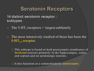 14 distinct serotonin receptor
subtypes
The 5-HT1 receptors = largest subfamily
The most intensively studied of these has been the
5-HT1A receptor.
This subtype is found on both postsynaptic membranes of
forebrain neurons primarily in the hippocampus, cortex,
and septum and on serotonergic neurons.
It also functions as a somatodendritic autoreceptor.
 