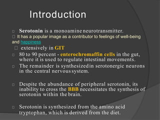 Serotonin is a monoamine neurotransmitter.
It has a popular image as a contributor to feelings of well-being
and happiness
extensively in GIT
80 to 90 percent - enterochromaffin cells in the gut,
where it is used to regulate intestinal movements.
The remainder is synthesizedin serotonergic neurons
in the central nervous system.
Despite the abundance of peripheral serotonin, its
inability to cross the BBB necessitates the synthesis of
serotonin within the brain.
Serotonin is synthesized from the amino acid
tryptophan, which is derived from the diet.
Introduction
 