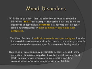 With the huge effect that the selective serotonin reuptake
inhibitors (SSRIs) for example, fluoxetine have made on the
treatment of depression, serotonin has become the biogenic
amine neurotransmitter most commonly associated with
depression.
The identification of multiple serotonin receptor subtypes has also
increased the excitement within the research community about the
development of even more specific treatments for depression.
Depletion of serotonin may precipitate depression, and some
patients with suicidal impulses have low cerebrospinal fluid
(CSF) concentrations of serotonin metabolites and low
concentrations of serotonin uptake sites onplatelets.
 
