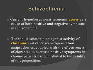 Current hypotheses posit serotonin excess as a
cause of both positive and negative symptoms
in schizophrenia.
The robust serotonin antagonist activity of
clozapine and other second-generation
antipsychotics, coupled with the effectiveness
of clozapine to decrease positive symptoms in
chronic patients has contributed to the validity
of this proposition.
 