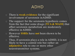 There is weak evidence for the significant
involvement of serotonin inADHD.
The support for the serotonin hypothesis comes
from the fact that some drugs (TCA & MAOI) that
affect serotonin metabolism are moderately
effective in ADHD.
However SSRIs have not been shown to be
effective.
Thus, if serotonin plays a role in ADHD, it is not
likely to have a central role but rather an
adjunctive role to one or more other
neurotransmitter systems.
 