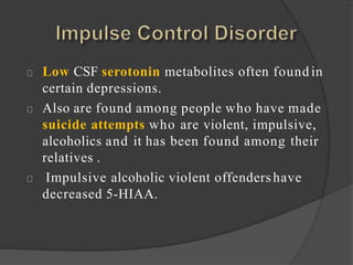 Low CSF serotonin metabolites often found in
certain depressions.
Also are found among people who have made
suicide attempts who are violent, impulsive,
alcoholics and it has been found among their
relatives .
Impulsive alcoholic violent offenders have
decreased 5-HIAA.
 