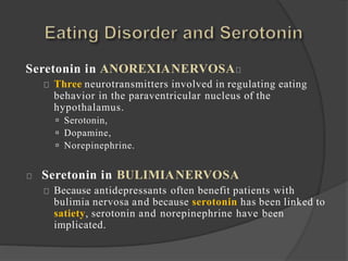 Seretonin in ANOREXIANERVOSA
Three neurotransmitters involved in regulating eating
behavior in the paraventricular nucleus of the
hypothalamus.
 Serotonin,
 Dopamine,
 Norepinephrine.
Seretonin in BULIMIANERVOSA
Because antidepressants often benefit patients with
bulimia nervosa and because serotonin has been linked to
satiety, serotonin and norepinephrine have been
implicated.
 