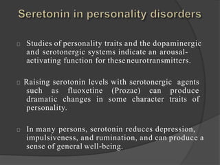 Studies of personality traits and the dopaminergic
and serotonergic systems indicate an arousal-
activating function for these neurotransmitters.
Raising serotonin levels with serotonergic agents
such as fluoxetine (Prozac) can produce
dramatic changes in some character traits of
personality.
In many persons, serotonin reduces depression,
impulsiveness, and rumination, and can produce a
sense of general well-being.
 