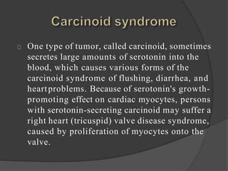 One type of tumor, called carcinoid, sometimes
secretes large amounts of serotonin into the
blood, which causes various forms of the
carcinoid syndrome of flushing, diarrhea, and
heartproblems. Because of serotonin's growth-
promoting effect on cardiac myocytes, persons
with serotonin-secreting carcinoid may suffer a
right heart (tricuspid) valve disease syndrome,
caused by proliferation of myocytes onto the
valve.
 