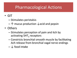 • GIT
– Stimulates peristalsis
– ↑ mucus production ↓acid and pepsin
• Others
– Stimulates perception of pain and itch by
activating 5HT3 receptors
– Constricts bronchial smooth muscle by facilitating
Ach release from bronchial vagal nerve endings
– ↓ food intake
Pharmacological Actions
 
