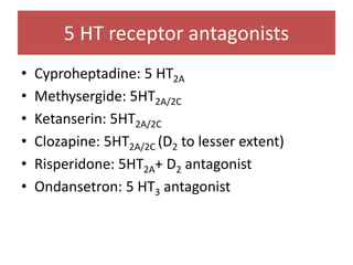 5 HT receptor antagonists
• Cyproheptadine: 5 HT2A
• Methysergide: 5HT2A/2C
• Ketanserin: 5HT2A/2C
• Clozapine: 5HT2A/2C (D2 to lesser extent)
• Risperidone: 5HT2A+ D2 antagonist
• Ondansetron: 5 HT3 antagonist
 
