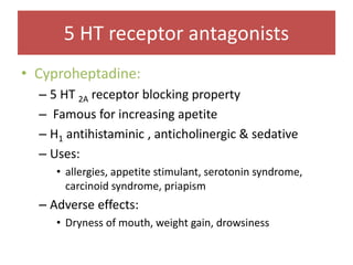 • Cyproheptadine:
– 5 HT 2A receptor blocking property
– Famous for increasing apetite
– H1 antihistaminic , anticholinergic & sedative
– Uses:
• allergies, appetite stimulant, serotonin syndrome,
carcinoid syndrome, priapism
– Adverse effects:
• Dryness of mouth, weight gain, drowsiness
5 HT receptor antagonists
 