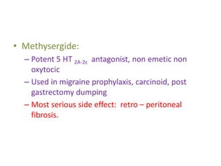 • Methysergide:
– Potent 5 HT 2A-2c antagonist, non emetic non
oxytocic
– Used in migraine prophylaxis, carcinoid, post
gastrectomy dumping
– Most serious side effect: retro – peritoneal
fibrosis.
 