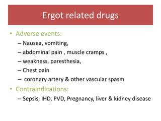 Ergot related drugs
• Adverse events:
– Nausea, vomiting,
– abdominal pain , muscle cramps ,
– weakness, paresthesia,
– Chest pain
– coronary artery & other vascular spasm
• Contraindications:
– Sepsis, IHD, PVD, Pregnancy, liver & kidney disease
 