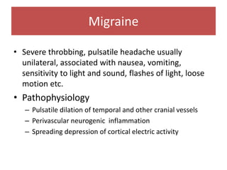 Migraine
• Severe throbbing, pulsatile headache usually
unilateral, associated with nausea, vomiting,
sensitivity to light and sound, flashes of light, loose
motion etc.
• Pathophysiology
– Pulsatile dilation of temporal and other cranial vessels
– Perivascular neurogenic inflammation
– Spreading depression of cortical electric activity
 