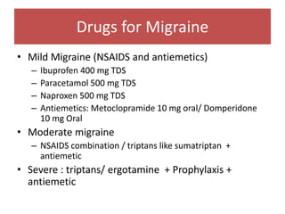 Drugs for Migraine
• Mild Migraine (NSAIDS and antiemetics)
– Ibuprofen 400 mg TDS
– Paracetamol 500 mg TDS
– Naproxen 500 mg TDS
– Antiemetics: Metoclopramide 10 mg oral/ Domperidone
10 mg Oral
• Moderate migraine
– NSAIDS combination / triptans like sumatriptan +
antiemetic
• Severe : triptans/ ergotamine + Prophylaxis +
antiemetic
 