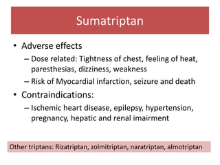 Sumatriptan
• Adverse effects
– Dose related: Tightness of chest, feeling of heat,
paresthesias, dizziness, weakness
– Risk of Myocardial infarction, seizure and death
• Contraindications:
– Ischemic heart disease, epilepsy, hypertension,
pregnancy, hepatic and renal imairment
Other triptans: Rizatriptan, zolmitriptan, naratriptan, almotriptan
 