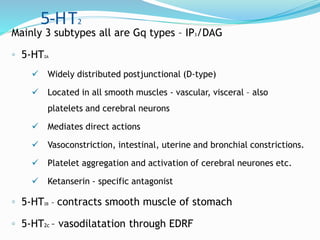5-HT2
Mainly 3 subtypes all are Gq types – IP3/DAG
◦ 5-HT2A
 Widely distributed postjunctional (D-type)
 Located in all smooth muscles - vascular, visceral – also
platelets and cerebral neurons
 Mediates direct actions
 Vasoconstriction, intestinal, uterine and bronchial constrictions.
 Platelet aggregation and activation of cerebral neurones etc.
 Ketanserin - specific antagonist
◦ 5-HT2B – contracts smooth muscle of stomach
◦ 5-HT2c – vasodilatation through EDRF
 