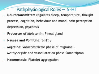PathphysiologicalRoles – 5-HT
• Neurotransmitter: regulates sleep, temperature, thought
process, cognition, behaviour and mood, pain perception-
depression, psychosis
• Precursor of Melatonin: Pineal gland
• Nausea and Vomiting: 5-HT3
• Migraine: Vasoconstrictor phase of migraine –
Methysergide and vasodilatation phase Sumatriptan
• Haemostasis: Platelet aggregation
 