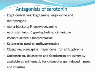 Antagonists ofserotonin
• Ergot derivatives: Ergotamine, ergonovine and
methysergide.
• Alpha-blockers: Phenoxybenzamine
• Antihistaminics: Cyproheptadine, cinnarizine
• Phenothiazines: Chlorpromazine
• Ketanserin: used as antihypertensive
• Clozapine, olanzapine, risperidone: for schizophrenia
• Ondansetron, dolasetron and Granisetron are currently
available as anti-emetic for chemotherapy induced nausea
and vomiting.
 