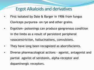 Ergot Alkaloids andderivatives
• First isolated by Dale & Barger in 1906 from fungus
Claviceps purpurea- on rye and other grains.
• Ergotism- poisonings can produce gangrenous condition
in the limbs as a result of persistent peripheral
vasoconstriction, hallucinations, convulsions.
• They have long been recognized as abortifacients.
• Diverse pharmacological actions – agonist, antagonist and
partial agonist of serotonin, alpha-receptor and
dopaminergic receptors.
 