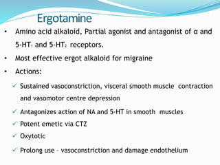 Ergotamine
• Amino acid alkaloid, Partial agonist and antagonist of α and
5-HT1 and 5-HT2 receptors.
• Most effective ergot alkaloid for migraine
• Actions:
 Sustained vasoconstriction, visceral smooth muscle contraction
and vasomotor centre depression
 Antagonizes action of NA and 5-HT in smooth muscles
 Potent emetic via CTZ
 Oxytotic
 Prolong use – vasoconstriction and damage endothelium
 
