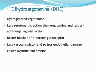 Dihydroergotamine (DHE)
• Hydrogenated ergotamine
• Less serotonergic action than ergotamine and less α -
adrenergic agonist action
• Better blocker of α-adrenergic receptor
• Less vasoconstrictor and so less endothelial damage
• Lesser oxytotic and emetic
 