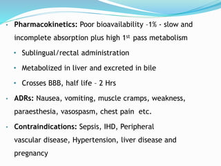 • Pharmacokinetics: Poor bioavailability –1% - slow and
incomplete absorption plus high 1st pass metabolism
• Sublingual/rectal administration
• Metabolized in liver and excreted in bile
• Crosses BBB, half life – 2 Hrs
• ADRs: Nausea, vomiting, muscle cramps, weakness,
paraesthesia, vasospasm, chest pain etc.
• Contraindications: Sepsis, IHD, Peripheral
vascular disease, Hypertension, liver disease and
pregnancy
 