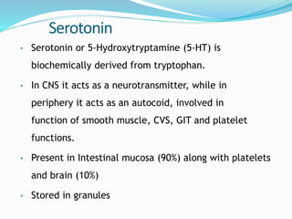 Serotonin
• Serotonin or 5-Hydroxytryptamine (5-HT) is
biochemically derived from tryptophan.
• In CNS it acts as a neurotransmitter, while in
periphery it acts as an autocoid, involved in
function of smooth muscle, CVS, GIT and platelet
functions.
• Present in Intestinal mucosa (90%) along with platelets
and brain (10%)
• Stored in granules
 