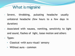 What ismigraine
• Severe, throbbing, pulsating headache usually
unilateral headache (few hours to a few days in
duration)
• Associated with nausea, vomiting, sensitivity to light
and sound, flashes of light, loose motion and others
• Types:
• Classical -with aura visual/ sensory
• Without aura - common
 