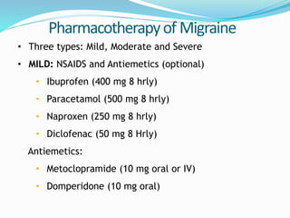 Pharmacotherapyof Migraine
• Three types: Mild, Moderate and Severe
• MILD: NSAIDS and Antiemetics (optional)
• Ibuprofen (400 mg 8 hrly)
• Paracetamol (500 mg 8 hrly)
• Naproxen (250 mg 8 hrly)
• Diclofenac (50 mg 8 Hrly)
Antiemetics:
• Metoclopramide (10 mg oral or IV)
• Domperidone (10 mg oral)
 
