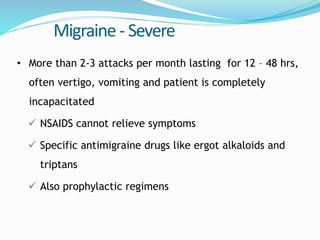 Migraine- Severe
• More than 2-3 attacks per month lasting for 12 – 48 hrs,
often vertigo, vomiting and patient is completely
incapacitated
 NSAIDS cannot relieve symptoms
 Specific antimigraine drugs like ergot alkaloids and
triptans
 Also prophylactic regimens
 