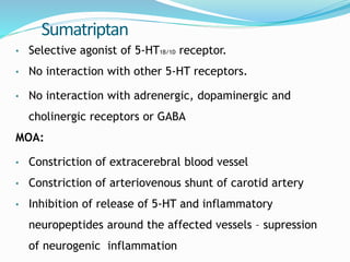 Sumatriptan
• Selective agonist of 5-HT1B/1D receptor.
• No interaction with other 5-HT receptors.
• No interaction with adrenergic, dopaminergic and
cholinergic receptors or GABA
MOA:
• Constriction of extracerebral blood vessel
• Constriction of arteriovenous shunt of carotid artery
• Inhibition of release of 5-HT and inflammatory
neuropeptides around the affected vessels – supression
of neurogenic inflammation
 