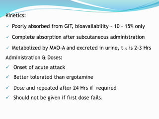 Kinetics:
 Poorly absorbed from GIT, bioavailability – 10 – 15% only
 Complete absorption after subcutaneous administration
 Metabolized by MAO-A and excreted in urine, t1/2 is 2-3 Hrs
Administration & Doses:
 Onset of acute attack
 Better tolerated than ergotamine
 Dose and repeated after 24 Hrs if required
 Should not be given if first dose fails.
 