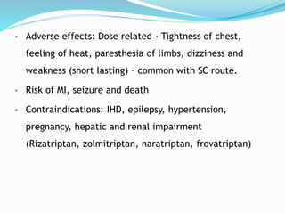 • Adverse effects: Dose related - Tightness of chest,
feeling of heat, paresthesia of limbs, dizziness and
weakness (short lasting) – common with SC route.
• Risk of MI, seizure and death
• Contraindications: IHD, epilepsy, hypertension,
pregnancy, hepatic and renal impairment
(Rizatriptan, zolmitriptan, naratriptan, frovatriptan)
 