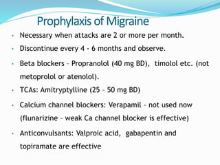 Prophylaxis of Migraine
• Necessary when attacks are 2 or more per month.
• Discontinue every 4 - 6 months and observe.
• Beta blockers – Propranolol (40 mg BD), timolol etc. (not
metoprolol or atenolol).
• TCAs: Amitryptylline (25 – 50 mg BD)
• Calcium channel blockers: Verapamil – not used now
(flunarizine – weak Ca channel blocker is effective)
• Anticonvulsants: Valproic acid, gabapentin and
topiramate are effective
 