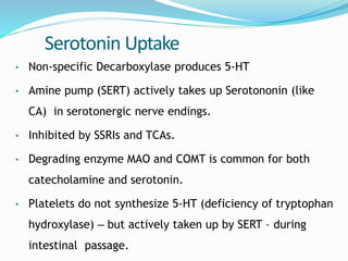 Serotonin Uptake
• Non-specific Decarboxylase produces 5-HT
• Amine pump (SERT) actively takes up Serotononin (like
CA) in serotonergic nerve endings.
• Inhibited by SSRIs and TCAs.
• Degrading enzyme MAO and COMT is common for both
catecholamine and serotonin.
• Platelets do not synthesize 5-HT (deficiency of tryptophan
hydroxylase) – but actively taken up by SERT – during
intestinal passage.
 