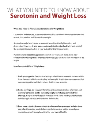WHAT YOU NEED TO KNOW ABOUT
Serotonin and Weight Loss
What You Need to Know About Serotonin and Weight Loss
Do you diet and exercise, but stay the same size? A serotonin imbalance could be the
reason that you find it difficult to lose weight.
Serotonin may be best known as a neurotransmitter that fights anxiety and
depression. However, it also plays a major role in digestive health. In fact, most of
the serotonin in your body is in your gut, rather than in your brain.
Put this natural appetite suppressant to work for you. Learn more about how
serotonin affects weight loss and lifestyle choices you can make that will help it to do
its job.
How Serotonin Affects Weight Loss:
1. Curb your appetite. Serotonin affects your brain’s melanocortin system, which
is partly responsible for controlling body weight. It activates some neurons that
decrease appetite and blocks others that increase appetite.
2. Resist cravings. Do you yearn for chips and cookies in the late afternoon and
evening? Serotonin can be especially helpful in reducing carbohydrate
cravings. Keep in mind that your body still needs some healthy carbohydrate
calories, typically about 40% of your daily intake.
3. Burn more calories. Low serotonin levels may also cause your body to store
more fat. Correcting any imbalance can help you lose weight around your
midsection, which is very beneficial for your overall health.
1
 