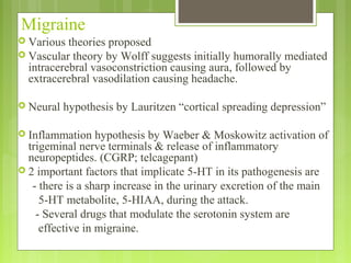 Migraine
 Various theories proposed
 Vascular theory by Wolff suggests initially humorally mediated
intracerebral vasoconstriction causing aura, followed by
extracerebral vasodilation causing headache.
 Neural hypothesis by Lauritzen “cortical spreading depression”
 Inflammation hypothesis by Waeber & Moskowitz activation of
trigeminal nerve terminals & release of inflammatory
neuropeptides. (CGRP; telcagepant)
 2 important factors that implicate 5-HT in its pathogenesis are
- there is a sharp increase in the urinary excretion of the main
5-HT metabolite, 5-HIAA, during the attack.
- Several drugs that modulate the serotonin system are
effective in migraine.
 