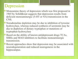 Depression
 Monoamine theory of depression which was first proposed in
1965 by Schildkraut suggests that depression results from
deficient monoaminergic (5-HT or NA) transmission in the
CNS.
 Noradrenaline depletion may be due to inhibition of tyrosine
hydroxylase, whereas reduced synthesis of serotonin may be
due to depletion of dietary tryptophan or mutations of
tryptophan hydroxylase
 Based on the ability of known antidepressant drugs TCAs,
SSRIs and MAO inhibitors to facilitate monoaminergic
transmission.
 Recent approaches show that depression may be associated with
neurodegeneration and reduced neurogenesis in the
hippocampus.
 