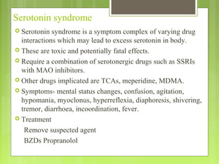 Serotonin syndrome
 Serotonin syndrome is a symptom complex of varying drug
interactions which may lead to excess serotonin in body.
 These are toxic and potentially fatal effects.
 Require a combination of serotonergic drugs such as SSRIs
with MAO inhibitors.
 Other drugs implicated are TCAs, meperidine, MDMA.
 Symptoms- mental status changes, confusion, agitation,
hypomania, myoclonus, hyperreflexia, diaphoresis, shivering,
tremor, diarrhoea, incoordination, fever.
 Treatment
Remove suspected agent
BZDs Propranolol
 