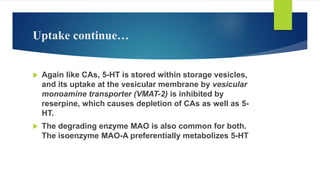Uptake continue…
 Again like CAs, 5-HT is stored within storage vesicles,
and its uptake at the vesicular membrane by vesicular
monoamine transporter (VMAT-2) is inhibited by
reserpine, which causes depletion of CAs as well as 5-
HT.
 The degrading enzyme MAO is also common for both.
The isoenzyme MAO-A preferentially metabolizes 5-HT
 