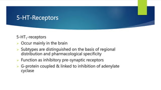 5-HT-Receptors
5-HT1-receptors
 Occur mainly in the brain
 Subtypes are distinguished on the basis of regional
distribution and pharmacological specificity
 Function as inhibitory pre-synaptic receptors
 G-protein coupled & linked to inhibition of adenylate
cyclase
 