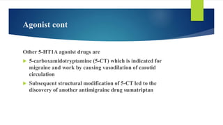 Agonist cont
Other 5-HT1A agonist drugs are
 5-carboxamidotryptamine (5-CT) which is indicated for
migraine and work by causing vasodilation of carotid
circulation
 Subsequent structural modification of 5-CT led to the
discovery of another antimigraine drug sumatriptan
 