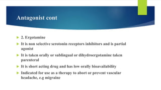Antagonist cont
 2. Ergotamine
 It is non selective serotonin receptors inhibitors and is partial
agonist
 It is taken orally or sublingual or dihydroergotamine taken
parenteral
 It is short acting drug and has low orally bioavailability
 Indicated for use as a therapy to abort or prevent vascular
headache, e.g migraine
 