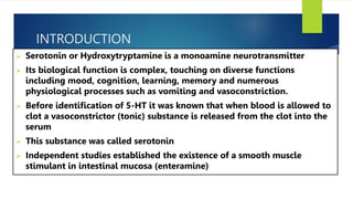INTRODUCTION
 Serotonin or Hydroxytryptamine is a monoamine neurotransmitter
 Its biological function is complex, touching on diverse functions
including mood, cognition, learning, memory and numerous
physiological processes such as vomiting and vasoconstriction.
 Before identification of 5-HT it was known that when blood is allowed to
clot a vasoconstrictor (tonic) substance is released from the clot into the
serum
 This substance was called serotonin
 Independent studies established the existence of a smooth muscle
stimulant in intestinal mucosa (enteramine)
 