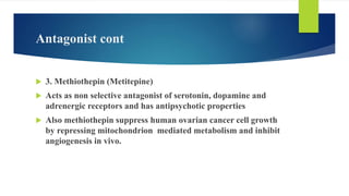 Antagonist cont
 3. Methiothepin (Metitepine)
 Acts as non selective antagonist of serotonin, dopamine and
adrenergic receptors and has antipsychotic properties
 Also methiothepin suppress human ovarian cancer cell growth
by repressing mitochondrion mediated metabolism and inhibit
angiogenesis in vivo.
 