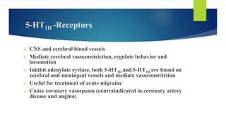 5-HT1D -Receptors
 CNS and cerebral blood vessels
 Mediate cerebral vasoconstriction, regulate behavior and
locomotion
 Inhibit adenylate cyclase, both 5-HT1D and 5-HT1B are found on
cerebral and meningeal vessels and mediate vasoconstriction
 Useful for treatment of acute migraine
 Cause coronary vasospasm (contraindicated in coronary artery
disease and angina)
 